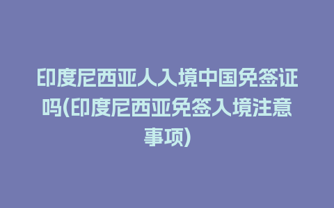 印度尼西亚人入境中国免签证吗(印度尼西亚免签入境注意事项)