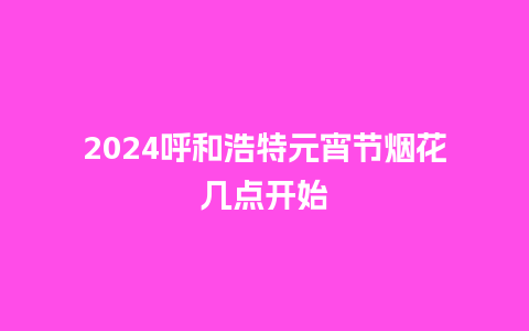 2024呼和浩特元宵节烟花几点开始