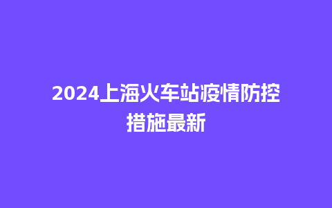 2024上海火车站疫情防控措施最新