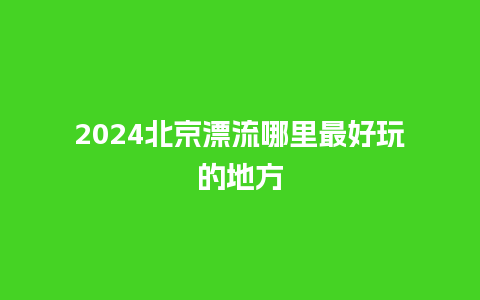 2024北京漂流哪里最好玩的地方