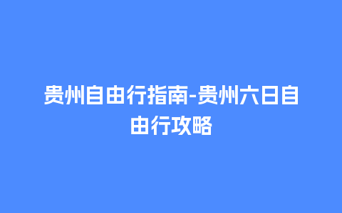 贵州自由行指南-贵州六日自由行攻略