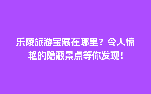 乐陵旅游宝藏在哪里？令人惊艳的隐蔽景点等你发现！