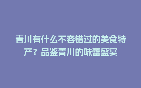 青川有什么不容错过的美食特产？品鉴青川的味蕾盛宴