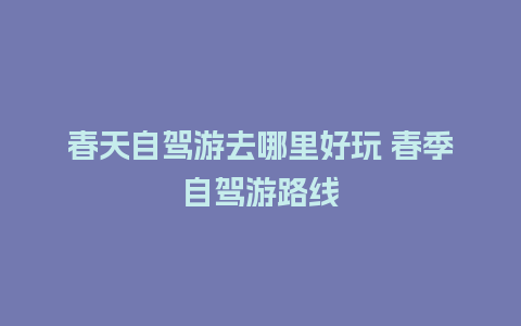 春天自驾游去哪里好玩 春季自驾游路线