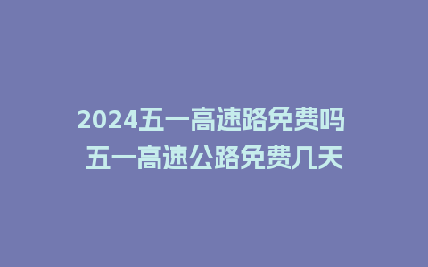 2024五一高速路免费吗 五一高速公路免费几天