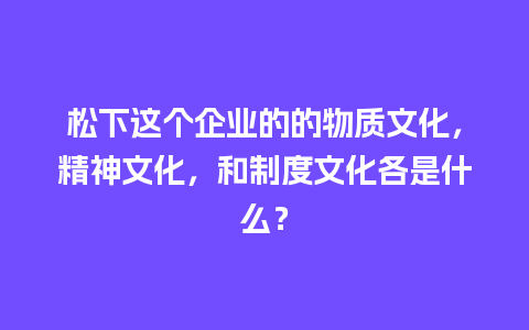 松下这个企业的的物质文化，精神文化，和制度文化各是什么？