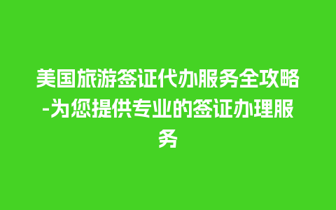 美国旅游签证代办服务全攻略-为您提供专业的签证办理服务