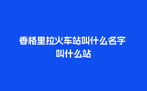 香格里拉火车站叫什么名字 叫什么站