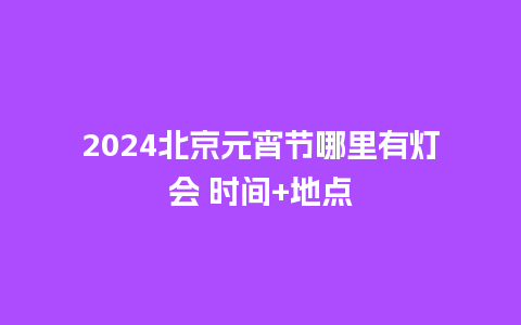 2024北京元宵节哪里有灯会 时间+地点