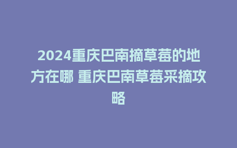 2024重庆巴南摘草莓的地方在哪 重庆巴南草莓采摘攻略