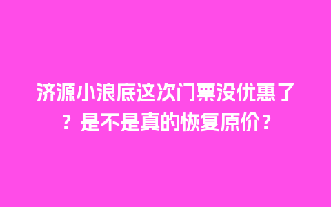 济源小浪底这次门票没优惠了？是不是真的恢复原价？