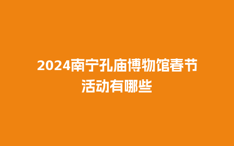 2024南宁孔庙博物馆春节活动有哪些