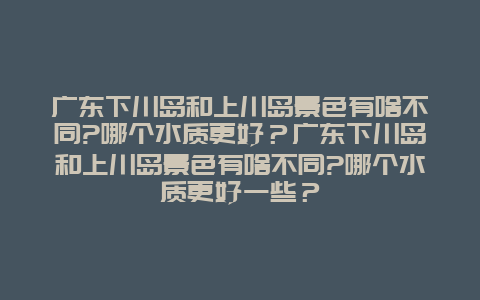 广东下川岛和上川岛景色有啥不同?哪个水质更好？广东下川岛和上川岛景色有啥不同?哪个水质更好一些？