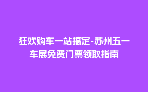 狂欢购车一站搞定-苏州五一车展免费门票领取指南