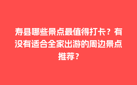 寿县哪些景点最值得打卡？有没有适合全家出游的周边景点推荐？