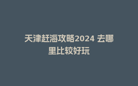 天津赶海攻略2024 去哪里比较好玩