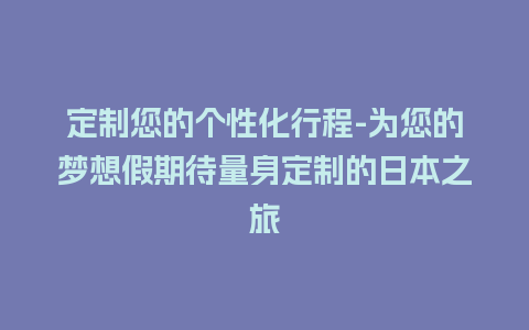 定制您的个性化行程-为您的梦想假期待量身定制的日本之旅