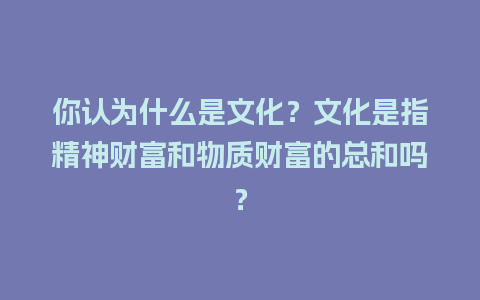 你认为什么是文化？文化是指精神财富和物质财富的总和吗？