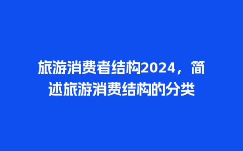 旅游消费者结构2024，简述旅游消费结构的分类