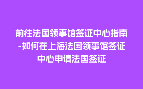 前往法国领事馆签证中心指南-如何在上海法国领事馆签证中心申请法国签证