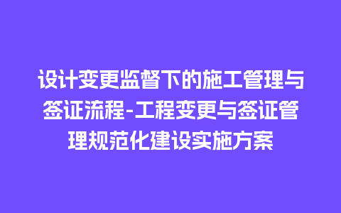 设计变更监督下的施工管理与签证流程-工程变更与签证管理规范化建设实施方案