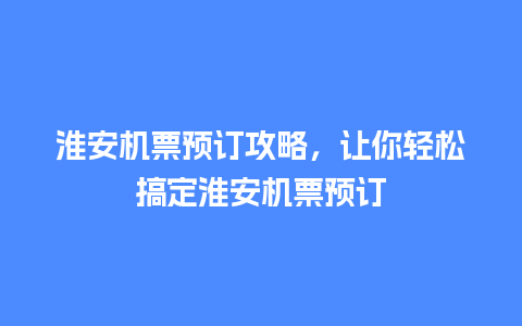 淮安机票预订攻略，让你轻松搞定淮安机票预订