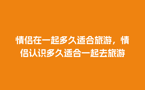 情侣在一起多久适合旅游，情侣认识多久适合一起去旅游