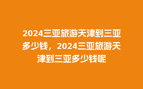 2024三亚旅游天津到三亚多少钱，2024三亚旅游天津到三亚多少钱呢