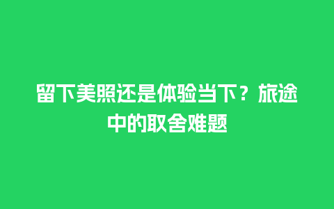 留下美照还是体验当下？旅途中的取舍难题