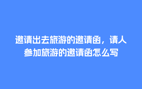 邀请出去旅游的邀请函，请人参加旅游的邀请函怎么写