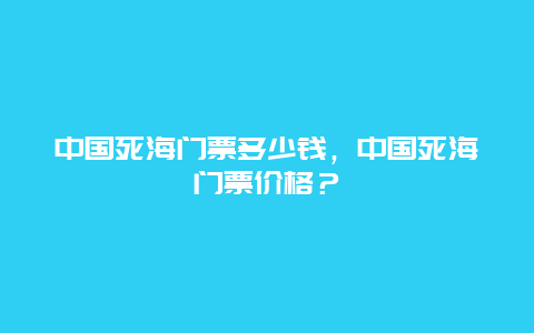 中国死海门票多少钱，中国死海门票价格？