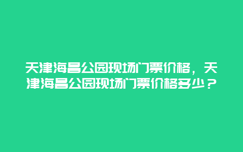 天津海昌公园现场门票价格，天津海昌公园现场门票价格多少？