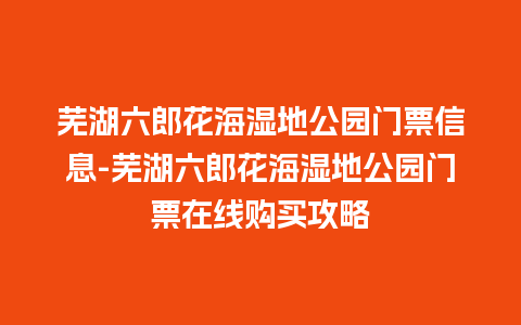 芜湖六郎花海湿地公园门票信息-芜湖六郎花海湿地公园门票在线购买攻略