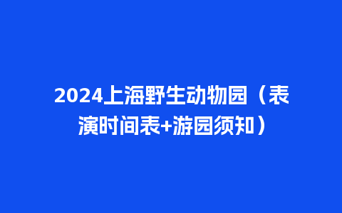 2024上海野生动物园（表演时间表+游园须知）