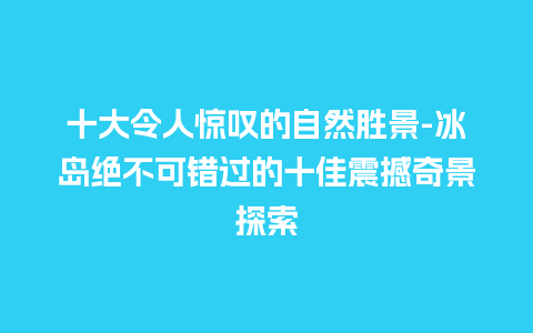 十大令人惊叹的自然胜景-冰岛绝不可错过的十佳震撼奇景探索