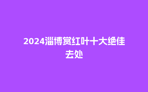 2024淄博赏红叶十大绝佳去处