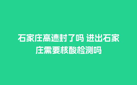 石家庄高速封了吗 进出石家庄需要核酸检测吗