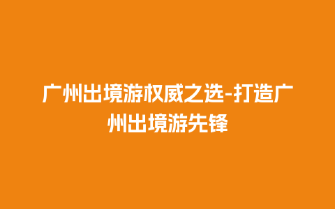 广州出境游权威之选-打造广州出境游先锋