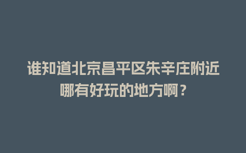 谁知道北京昌平区朱辛庄附近哪有好玩的地方啊？