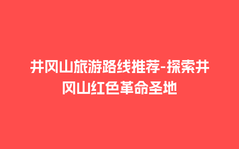 井冈山旅游路线推荐-探索井冈山红色革命圣地