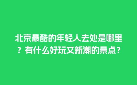 北京最酷的年轻人去处是哪里？有什么好玩又新潮的景点？