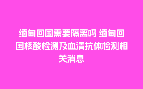 缅甸回国需要隔离吗 缅甸回国核酸检测及血清抗体检测相关消息