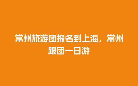 常州旅游团报名到上海，常州跟团一日游