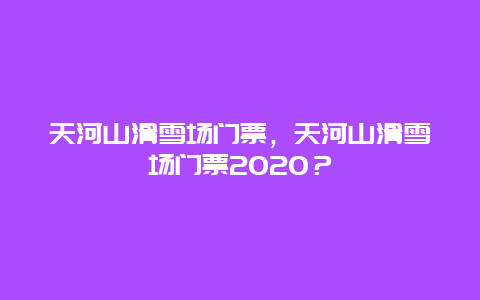 天河山滑雪场门票，天河山滑雪场门票2024？