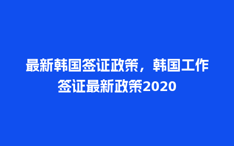 最新韩国签证政策，韩国工作签证最新政策2020