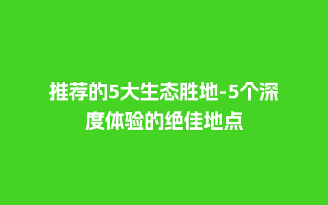 推荐的5大生态胜地-5个深度体验的绝佳地点