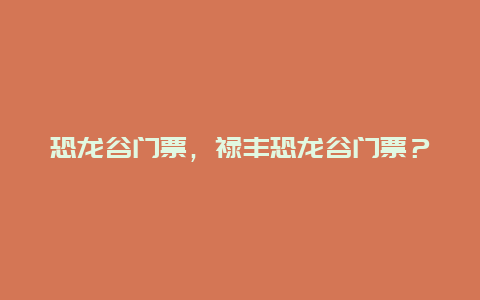 恐龙谷门票，禄丰恐龙谷门票？