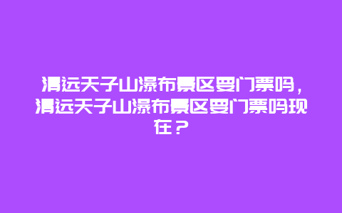 清远天子山瀑布景区要门票吗，清远天子山瀑布景区要门票吗现在？