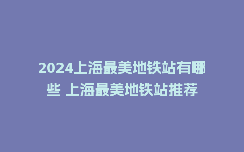 2024上海最美地铁站有哪些 上海最美地铁站推荐