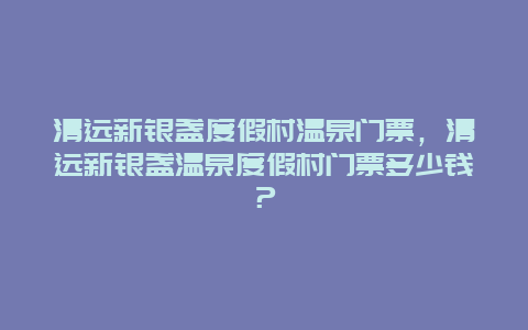 清远新银盏度假村温泉门票，清远新银盏温泉度假村门票多少钱？